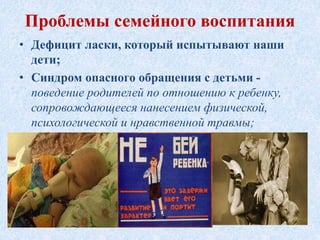 • Дефицит ласки, который испытывают наши
дети;
• Синдром опасного обращения с детьми -
поведение родителей по отношению к ребенку,
сопровождающееся нанесением физической,
психологической и нравственной травмы;
Проблемы семейного воспитания
 