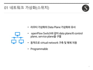 9
01 네트워크 가상화(스위치)
• 라우터 가상화의 Data Plane 가상화와 유사
• openFlow Switch와 같이 data plane과 control
plane, service plane을 구별
• 동적으로 virtual network 구축 및 해제 지원
• Programmable
 