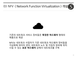 40
03 NFV ( Network Function Virtualization ) 개념
기존의 네트워크 서비스 장비들은 특정한 하드웨어 형태의
제품으로 제공
NFV는 네트워크 사업자가 기존 네트워크 하드웨어 장비들을
가상화해 데이터 센터, 네트워크 노드 및 가입자 장비에 위치
시킬 수 있는 표준 하드웨어 상에서 네트워크를 구축
 