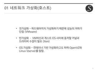 6
01 네트워크 가상화(호스트)
• 전가상화 - 하드웨어까지 가상화하기 때문에 성능의 저하가
단점 (VMware)
• 반가상화 – VM머신과 게스트 OS 사이에 동작할 커널과
드라이버 수정이 필요 (Xen)
• OS 가상화 - 컨테이너 기반 가상화라고도 하며 OpenVZ와
Linux Vserver를 말함.
 
