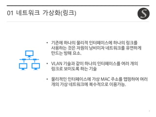 7
01 네트워크 가상화(링크)
• 기존에 하나의 물리적 인터페이스에 하나의 링크를
사용하는 것은 자원의 낭비이자 네트워크를 유연하게
만드는 방해 요소.
• VLAN 기술과 같이 하나의 인터페이스를 여러 개의
링크로 보이도록 하는 기술
• 물리적인 인터페이스에 가상 MAC 주소를 맵핑하여 여러
개의 가상 네트워크에 복수적으로 이용가능.
 