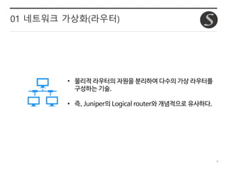 8
01 네트워크 가상화(라우터)
• 물리적 라우터의 자원을 분리하여 다수의 가상 라우터를
구성하는 기술.
• 즉, Juniper의 Logical router와 개념적으로 유사하다.
 