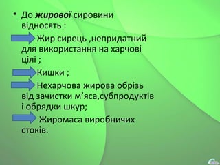 • До жирової сировини
відносять :
• Жир сирець ,непридатний
для використання на харчові
цілі ;
• Кишки ;
• Нехарчова жирова обрізь
від зачистки м’яса,субпродуктів
і обрядки шкур;
• Жиромаса виробничих
стоків.
 