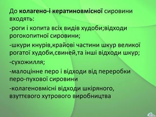 До колагено-і кератиновмісної сировини
входять:
-роги і копита всіх видів худоби;відходи
рогокопитної сировини;
-шкури кнурів,крайові частини шкур великої
рогатої худоби,свиней,та інші відходи шкур;
-сухожилля;
-малоцінне перо і відходи від переробки
перо-пухової сировини
-колагеновмісні відходи шкіряного,
взуттєвого хутрового виробництва
 