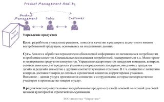 Управление продуктом
Цель: разработать уникальные решения, повысить качество и расширить ассортимент именно
востребованной продукции, основываясь на оперативных данных
Суть. Анализ и обработка периодически обновляемой информации по меняющимся потребностям
и проблемам клиентов. Специальные исследования потребителей, эксперименты и т.д. Мониторинг
и тестирование продуктов конкурентов. Управление ассортиментом продуктов компании, контроль
соответствия качества продукта и упаковки утвержденным стандартам, ввод новых продуктов
дизайн и редизайн совместно с другими соответствующими отделами. В т.ч. совместно с логистами
контроль доставки товаров до оптовых и розничных клиентов, корректировка упаковки.
Внимание – данная услуга производится совместно с сотрудниками, которые непосредственно
участвуют в производстве товаров и услуг.
В результате получаются новые востребованные продукты со своей ценовой политикой для своей
целевой аудиторией и стратегией коммуникации
ТОО Агентство "Маркетинг"
 