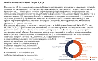 on-line & off-line продвижение товаров и услуг
Продвижение off-line: проведение мероприятий (презентаций, выставок, деловых встреч, рекламных событий),
реклама в местах пребывания ЦА (в жилых, торговых и коммерческих помещениях, в общественных местах, в
транспорте и т.д. – используя все носители информации), партнерские программы продвижения off-line,
партизанская реклама (эксперименты) и т.д. Разработка фирменного стиля. Создание бренд-бука. Разработка и
адаптация дизайна POS-материалов. Разработка и реализация рекламных и промо кампаний (в т.ч. сэмплинг и
дегустации, флешмобы). Производство, адаптация ТВ-ролика. Разработка дизайна и макета модуля для
прессы. Разработка партнерских программ. Фотокросс. Спонсорство. Спонсорство фильма. Организация
проведения и участия в выставке.
Продвижение в Интернете: размещение о товарах / услугах в 50-100 досках объявлений, SMM (Fb, Vk, Insta,
Ok, Mail, G+, Ln) - стратегия, контент, продвижение. Реклама на популярных тематических блогах. Создание
рекламного ролика для Youtube, адаптация/производство радио-ролика. Реклама на популярных порталах,
рассылка sms, e-mail, whatsapp. Формирование семантического ядра сайта, разработка и наполнение сайта-
визитки, разработка и наполнение интернет-портала (СМИ), SEO оптимизация сайта, интернет-магазина,
интеграция интернет-магазина с 1С, настройка CRM и ручная сонастройка
с соцсетями (разрабатывается программное решение по sCRM),
контекстно-медийная и поисковая реклама:
Google & Yandex. СРА-сети (агрегаторы).
Создание и поддержка моб.приложения.
Подсчет эффективности выполненных работ.
В зависимости от поставленной цели
подбираются инструменты продвижения.
ТОО Агентство "Маркетинг"
 