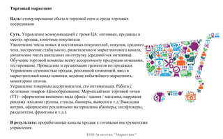 Торговый маркетинг
Цель: стимулирование сбыта в торговой сети и среди торговых
посредников
Суть. Управление коммуникацией с тремя ЦА: оптовики, продавцы в
местах продаж, конечные покупатели.
Увеличение числа новых и постоянных покупателей, покупок, среднего
чека, построение стабильного, разветвленного маркетингового канала,
увеличение числа накладных на отгрузку (средний чек оптовика).
Обучение торговой команды всему ассортименту продукции компании,
тестирование. Проведение и организация тренингов по продажам.
Управление сезонностью продаж, рекламной компанией, ввод в
маркетинговый канал новинки, ведение событийного маркетинга,
мониторинг итогов.
Управление товарным ассортиментом, его оптимизация. Работа с
остатками товаров. Ценообразование. Мерчендайзинг торговой точки
(ТТ) - оформление внешнего вида офиса / здания / магазина, наружная
реклама: входные группы, стенды, баннеры, вывески и т.д. Выкладка
витрин, оформление рекламными материалами (баннеры, шелфтокеры,
разделители, фронтоны и т.д.).
В результате: проработанные каналы продаж с готовыми инструментами
управления
ТОО Агентство "Маркетинг"
 
