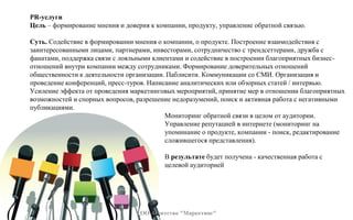 PR-услуги
Цель – формирование мнения и доверия к компании, продукту, управление обратной связью.
Суть. Содействие в формировании мнения о компании, о продукте. Построение взаимодействия с
заинтересованными лицами, партнерами, инвесторами, сотрудничество с трендсеттерами, дружба с
фанатами, поддержка связи с лояльными клиентами и содействие в построении благоприятных бизнес-
отношений внутри компании между сотрудниками. Формирование доверительных отношений
общественности к деятельности организации. Паблисити. Коммуникации со СМИ. Организация и
проведение конференций, пресс-туров. Написание аналитических или обзорных статей / интервью.
Усиление эффекта от проведения маркетинговых мероприятий, принятие мер в отношении благоприятных
возможностей и спорных вопросов, разрешение недоразумений, поиск и активная работа с негативными
публикациями.
Мониторинг обратной связи в целом от аудитории.
Управление репутацией в интернете (мониторинг на
упоминание о продукте, компании - поиск, редактирование
сложившегося представления).
В результате будет получена - качественная работа с
целевой аудиторией
ТОО Агентство "Маркетинг"
 
