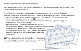 Подсчет эффективности работ по продвижению
Цель: корректно определить рентабельность инвестиций в продвижение и скорректировать инвестиции
с целью повышения рентабельности
Суть. Включает технические, экономические, организационные и другие аспекты. По каждому
критерию эффективности проводятся оценки и в соответствии с ними принимаются необходимые меры
по корректировке, развитию и совершенствованию системы маркетинга. В соответствии с этим
выделяют следующие группы параметров эффективности:
• Экономические. Оценка экономической эффективности выбранного варианта построения
маркетинговой системы предприятия.
• Организационные. Степень интеграции новой системы
с существующей, а также с существующей деятельностью предприятия.
• Маркетинговые. Эффективность проведения программы
реализации плана маркетинга. Эффективность настроенной
маркетинговой системы и использования инструментов
продвижения.
В результате клиент получает итог в цифрах с пояснениями
и практические рекомендации по корректировке инвестиций
в продвижение с экономическим обоснованием
ТОО Агентство "Маркетинг"
 