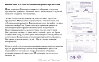 Оптимизация и автоматизация системы работы продвижения
Цель: повысить эффективность каждого действия в отношении
продвижения, сократить излишний расход времени средств и усилий,
повысить качество и рентабельность.
Этапы. Диагностика основных и вспомогательных процессов
продвижения. Определение неэффективных, неоптимальных или
дублирующихся процессов. Формирование плана настройки системы
маркетинговой работы. Проведение моделирования процессов.
Реализация плана посредством оптимальных инструментов.
Подготовка регламентов, должностных и рабочих инструкций.
Выстраивание системы согласно маркетинговой стратегии. Аудит
соответствия плану, подсчет эффективности проделанной работы по
оптимизации. Подготовка к автоматизации технических процессов.
Внедрение автоматизации в систему. Последующее успешное
внедрение ПО.
В результате будут автоматизированы система продвижения, система
продаж, управление персоналом по продвижению и продажам,
взаимодействие сотрудников по продвижению и продажам с
отделами финансов, бухгалтерии, ИТ, производства, логистика,
склада и др.
ТОО Агентство "Маркетинг"
 