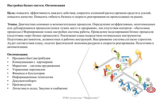 Настройка бизнес-систем. Оптимизация
Цель: повысить эффективность каждого действия, сократить излишний расход времени средств и усилий,
повысить качество. Повысить гибкость бизнеса и скорость реагирования на происходящее на рынке.
Этапы. Диагностика основных и вспомогательных процессов. Определение неэффективных, неоптимальных
или дублирующихся процессов (поиск «узких мест» и «разрывов», зон отсутствия контроля - «бесхозные
процессы») Формирование плана настройки системы работы. Проведение моделирования бизнес-процессов
(подготовка «карт бизнес-процессов»). Реализация плана посредством оптимальных инструментов.
Подготовка регламентов, должностных и рабочих инструкций. Выстраивание системы согласно стратегии.
Аудит соответствия плану, подсчет фактической экономии ресурсов и скорости реагирования. Подготовка к
автоматизации.
Оптимизация:
• Продажи/сбыт/дистрибуция
• Коммуникации с партнерами
• Маркетинг – система продвижения
• Управление персоналом
• Финансы и бухгалтерия
• Информационные технологии
• Документооборот
• Производство
• Логистика и склад. Закупки и снабжение
ТОО Агентство "Маркетинг"
 