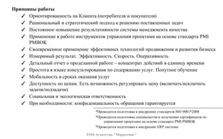 Принципы работы
✓ Ориентированность на Клиента (потребителя и покупателя)
✓ Рациональный и стратегический подход к решению поставленных задач
✓ Постоянное повышение результативности системы менеджмента качества
✓ Применение в работе инструментов управления проектами на основе стандарта PMI
PMBOK
✓ Своевременное применение эффективных технологий продвижения и развития бизнеса
✓ Измеримый результат. Эффективность. Скорость. Оперативность
✓ Детальный отчет о проделанной работе – концентрат действий в единицу времени
✓ Простота в языке консультирования по содержанию услуг. Попутное обучение
✓ Мобильность в сроках оказания услуг
✓ Доступность по ценам. Есть возможность регулировать цену (включать/исключать
задачи/подзадачи)
✓ Социальная и экологическая ответственность
✓ При необходимости: конфиденциальность обращения гарантируется
*Проводится подготовка к внедрению стандартов ISO 9001*2008
*Проводится подготовка специалистов к получению сертификатов по
управлению проектами на основе стандарта PMI PMBOK
*Проводится подготовка к внедрению ERP системы
ТОО Агентство "Маркетинг"
 