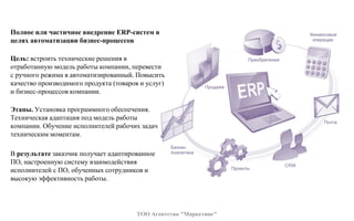 Полное или частичное внедрение ERP-систем в
целях автоматизации бизнес-процессов
Цель: встроить технические решения в
отработанную модель работы компании, перевести
с ручного режима в автоматизированный. Повысить
качество производимого продукта (товаров и услуг)
и бизнес-процессов компании.
Этапы. Установка программного обеспечения.
Техническая адаптация под модель работы
компании. Обучение исполнителей рабочих задач
техническим моментам.
В результате заказчик получает адаптированное
ПО, настроенную систему взаимодействия
исполнителей с ПО, обученных сотрудников и
высокую эффективность работы.
ТОО Агентство "Маркетинг"
 