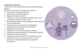 Управление проектами
Совместная с заказчиком работа по реализации выбранного
проекта.
Полный пакет функций по управлению проектом:
 Управление содержанием проекта.
 Управление интеграцией проекта
 Управление сроками проекта.
 Управление стоимостью проекта. Прозрачная система
мониторинга затрат в режиме онлайн
 Моделирование процесса проектирования. ЖЦТ проекта.
Система управления.
 Управление качеством проекта. Планирование
мероприятий по соблюдению качества работ
 Управление технологиями.
 Управление человеческими ресурсами проекта.
 Управление коммуникациями и отношениями в проекте.
 Управлением рисками проекта.
 Управление закупками проекта. Фиксирование затрат.
 Системный подход к выполнению задач даст вам
возможность сконцентрироваться на основной
деятельности
ТОО Агентство "Маркетинг"
 