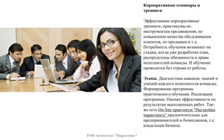Корпоративные семинары и
тренинги
Эффективные корпоративные
тренинги, практикумы по
инструментам продвижения, по
повышению качества обслуживания
клиентов, по продажам и т.д.
Потребность обучения возникает на
стадии, когда уже разработан план,
распределены обязанности и права
исполнителей команды. И обучение
проводится без отрыва от работы.
Этапы. Диагностика навыков, знаний и
умений каждого исполнителя команды.
Формирование программы
практического обучения. Реализация
программы. Оценка эффективности по
результатам выполненных работ. Так-
же есть On-line практикум “Настройка
маркетинга” предпочтительно для
предпринимателей и бизнесменов, т.е.
владельцев бизнеса.
ТОО Агентство "Маркетинг"
 