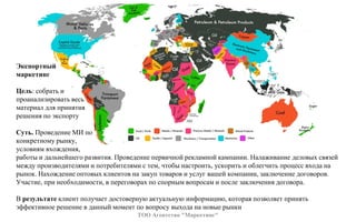 ТОО Агентство "Маркетинг"
Экспортный
маркетинг
Цель: собрать и
проанализировать весь
материал для принятия
решения по экспорту
Суть. Проведение МИ по
конкретному рынку,
условиям вхождения,
работы и дальнейшего развития. Проведение первичной рекламной кампании. Налаживание деловых связей
между производителями и потребителями с тем, чтобы настроить, ускорить и облегчить процесс входа на
рынок. Нахождение оптовых клиентов на закуп товаров и услуг вашей компании, заключение договоров.
Участие, при необходимости, в переговорах по спорным вопросам и после заключения договора.
В результате клиент получает достоверную актуальную информацию, которая позволяет принять
эффективное решение в данный момент по вопросу выхода на новые рынки
 