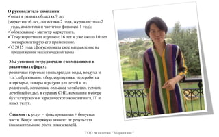О руководителе компании
опыт в разных областях 9 лет
(маркетинг-6 лет, логистика-2 года, журналистика-2
года, аналитика и частично финансы-1 год);
образование - магистр маркетинга.
Тему маркетинга изучаю с 16 лет и уже около 10 лет
экспериментирую его применение.
С 2015 года сфокусировала свое направление на
продвижении экологической темы
ТОО Агентство "Маркетинг"
Мы успешно сотрудничали с компаниями в
различных сферах:
розничная торговля (фильтры для воды, воздуха и
т.д.), образование, сбор, сортировка, переработка
вторсырья, товары и услуги для детей и их
родителей, логистика, сельское хозяйство, туризм,
лечебный отдых в странах СНГ, компании в сфере
бухгалтерского и юридического консалтинга, IT и
иных услуг.
Стоимость услуг = фиксированная + бонусная
части. Бонус напрямую зависит от результата
(положительного роста показателей).
 