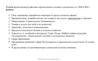 Услуги предоставляются на ниже перечисленных оптовых и розничных (т.е. В2В и В2С)
рынках:
 Сбор, сортировка, переработка вторсырья (и другое сегменты сферы);
 Промышленные, потребительские эко-товары и эко-услуги: производство и торговля;
 Оборудование. Строительство. Недвижимость;
 Товары и услуги для детей и их родителей;
 Транспорт, логистика и коммуникации;
 Продукты (полезного) питания и сельское хозяйство;
 Туризм (в т.ч. лечебный и экотуризм). Спорт. Отдых. HoReCa (сфера индустрии
гостеприимства - общественного питания и гостиничного бизнеса);
 Сфера образования;
 Продвижение компаний в сфере бухгалтерского и юридического консалтинга, IT и иных
услуг
 И другие рынки, не противоречащие клиентской политике компании
ТОО Агентство "Маркетинг"
 