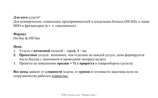 Для кого услуги?
Для коммерческих, социальных предпринимателей и владельцев бизнеса (МСКБ), а также
НПО и фрилансеров (в т. ч. самозанятых).
Формат:
On-line & Off-line
Цена:
1. Услуги с почасовой оплатой – тариф, $ / час
2. Проектные услуги: экономнее, чем отдельно по каждой услуге, цена формируется
после беседы с заказчиком и проведения экспресс-аудита
3. Проекты по повышению продаж = % с прироста в товарообороте (дельта)
Все цены зависят от сложности задачи, от сроков и готовности заказчика идти на
сотрудничество работать совместно.
ТОО Агентство "Маркетинг"
 
