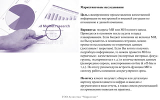 Маркетинговые исследования
Цель: своевременное предоставление качественной
информации по внутренней и внешней ситуации по
отношению к данной компании.
Варианты: экспресс МИ или МИ полного цикла.
Проводится в основном после аудита и перед
планированием. Если бюджет компании не включал МИ,
но Вы нуждаетесь в понимании ситуации, можно
провести исследование по вторичным данным
(доступным / закрытым). Если Вы хотите получить
подробную информацию, то можем провести МИ по
первичным - качественным (экспертные интервью, фокус-
группы, эксперименты и т.д.) и количественным данным
(разнородные опросы, анкетирования on-line & off-line и
т.д.). По итогу рекомендуем встроить функцию МИ в
систему работы компании для регулярного среза.
По итогу клиент получает: общую или детальную
картину происходящего в цифрах и выводах с
аргументами в виде отчета, а также список рекомендаций
по применению выводов на практике..
ТОО Агентство "Маркетинг"
 