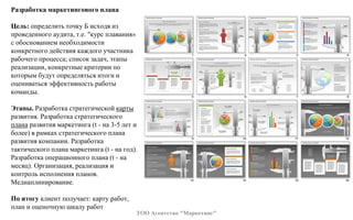 Разработка маркетингового плана
Цель: определить точку Б исходя из
проведенного аудита, т.е. "курс плавания»
с обоснованием необходимости
конкретного действия каждого участника
рабочего процесса; список задач, этапы
реализации, конкретные критерии по
которым будут определяться итоги и
оцениваться эффективность работы
команды.
Этапы. Разработка стратегической карты
развития. Разработка стратегического
плана развития маркетинга (t - на 3-5 лет и
более) в рамках стратегического плана
развития компании. Разработка
тактического плана маркетинга (t - на год).
Разработка операционного плана (t - на
месяц). Организация, реализация и
контроль исполнения планов.
Медиаплинирование.
По итогу клиент получает: карту работ,
план и оценочную шкалу работ
ТОО Агентство "Маркетинг"
 