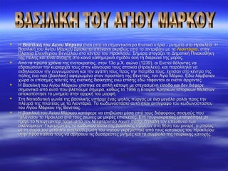  Η Η Βασιλική του Αγίου ΜάρκουΒασιλική του Αγίου Μάρκου είναι από τα σημαντικότερα Ενετικά κτίρια - μνημεία στο Ηράκλειο. Η  είναι από τα σημαντικότερα Ενετικά κτίρια - μνημεία στο Ηράκλειο. Η 
Βασιλική του Αγίου Μάρκου βρίσκεται απέναντι ακριβώς από το σιντριβάνι με τα Βασιλική του Αγίου Μάρκου βρίσκεται απέναντι ακριβώς από το σιντριβάνι με τα ΛιοντάριαΛιοντάρια, στην , στην 
Πλατεία Ελευθερίου Βενιζέλου στο κέντρο του Ηρακλείου. Σήμερα στεγάζει τη Δημοτική Πινακοθήκη Πλατεία Ελευθερίου Βενιζέλου στο κέντρο του Ηρακλείου. Σήμερα στεγάζει τη Δημοτική Πινακοθήκη 
της πόλης και είναι ανοιχτή στο κοινό καθημερινά σχεδόν όλη τη διάρκεια της μέρας.της πόλης και είναι ανοιχτή στο κοινό καθημερινά σχεδόν όλη τη διάρκεια της μέρας.
 Από τα πρώτα χρόνια της ενετοκρατίας, στον 13ο μ.Χ. αιώνα (1239), οι Ενετοί θέλοντας να Από τα πρώτα χρόνια της ενετοκρατίας, στον 13ο μ.Χ. αιώνα (1239), οι Ενετοί θέλοντας να 
εδραιώσουν την κυριαρχία τους στην καινούρια τους αποικία (Ηράκλειο), και παράλληλα να εδραιώσουν την κυριαρχία τους στην καινούρια τους αποικία (Ηράκλειο), και παράλληλα να 
εκδηλώσουν την ευγνωμοσύνη και την αγάπη τους προς την πατρίδα τους, έχτισαν στο κέντρο της εκδηλώσουν την ευγνωμοσύνη και την αγάπη τους προς την πατρίδα τους, έχτισαν στο κέντρο της 
πόλης ένα ναό (βασιλική) αφιερωμένο στον προστάτη της Βενετίας, τον Αγιο Μάρκο. Εδώ λάμβαναν πόλης ένα ναό (βασιλική) αφιερωμένο στον προστάτη της Βενετίας, τον Αγιο Μάρκο. Εδώ λάμβαναν 
χώρα οι επίσημες τελετές της ενετικής διοίκησης ενώ επίσης εδώ τάφονταν οι ενετοί άρχοντες.χώρα οι επίσημες τελετές της ενετικής διοίκησης ενώ επίσης εδώ τάφονταν οι ενετοί άρχοντες.
 Η Βασιλική του Αγίου Μάρκου χτίστηκε σε απλή κάτοψη με στεγασμένη είσοδο και δεν διέφερε Η Βασιλική του Αγίου Μάρκου χτίστηκε σε απλή κάτοψη με στεγασμένη είσοδο και δεν διέφερε 
σημαντικά από αυτό που βλέπουμε σήμερα, καθώς το 1956 η Εταιρία Κρητικών Ιστορικών Μελετών σημαντικά από αυτό που βλέπουμε σήμερα, καθώς το 1956 η Εταιρία Κρητικών Ιστορικών Μελετών 
αποκατέστησε το μνημείο στην αρχική του μορφή.αποκατέστησε το μνημείο στην αρχική του μορφή.
 Στη Νοτιοδυτική γωνία της βασιλικής υπήρχε ένας ψηλός πύργος με ένα μεγάλο ρολόι προς την Στη Νοτιοδυτική γωνία της βασιλικής υπήρχε ένας ψηλός πύργος με ένα μεγάλο ρολόι προς την 
πλευρά της πλατείας με τα Λιοντάρια. Το κωδωνοστάσιο αυτό ήταν αντίγραφο του κωδωνοστασίου πλευρά της πλατείας με τα Λιοντάρια. Το κωδωνοστάσιο αυτό ήταν αντίγραφο του κωδωνοστασίου 
του Αγίου Μάρκου της Βενετίας.του Αγίου Μάρκου της Βενετίας.
 Η βασιλική του Αγίου Μάρκου κατάφερε να επιβιώσει μέσα από τους διάφορους σεισμούς που Η βασιλική του Αγίου Μάρκου κατάφερε να επιβιώσει μέσα από τους διάφορους σεισμούς που 
ταλάνισαν το Ηράκλειο ανά τους αιώνες με μικρές επισκευές. Επί τουρκοκρατίας μετατράπηκε σε ταλάνισαν το Ηράκλειο ανά τους αιώνες με μικρές επισκευές. Επί τουρκοκρατίας μετατράπηκε σε 
τζαμί, το Ντεφτερντάρ τζαμί, από τον Ντεφτερντάρ Αχμέτ πασά, δηλαδή τον υπεύθυνο των τζαμί, το Ντεφτερντάρ τζαμί, από τον Ντεφτερντάρ Αχμέτ πασά, δηλαδή τον υπεύθυνο των 
οικονομικών. Γκρεμίζοντας το κωδωνοστάσιο της βασιλικής ύψωσαν στη θέση του μιναρέ, ο οποίος οικονομικών. Γκρεμίζοντας το κωδωνοστάσιο της βασιλικής ύψωσαν στη θέση του μιναρέ, ο οποίος 
με τη σειρά του μετά την απελευθέρωση του νησιού γκρεμίστηκε από τους κατοίκους του Ηρακλείου με τη σειρά του μετά την απελευθέρωση του νησιού γκρεμίστηκε από τους κατοίκους του Ηρακλείου 
στην προσπάθειά τους να σβήσουν τις δυσάρεστες μνήμες και τα σύμβολα της τούρκικης κατοχής.στην προσπάθειά τους να σβήσουν τις δυσάρεστες μνήμες και τα σύμβολα της τούρκικης κατοχής.
 