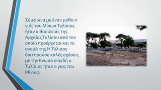 Σύμφωνα με έναν μύθο ο
γιός του ΜίνωαΤυλίσιος
ήταν ο Βασιλειάς της
ΑρχαίαςΤυλίσου από τον
οποίο προέρχεται και το
ονομά της.ΗΤύλισος
διατηρούσε καλές σχέσεις
με την Κνωσό επειδή ο
Τυλίσιος ήταν ο γιος του
Μίνωα.
 