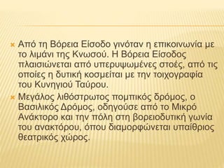  Από τη Βόρεια Είσοδο γινόταν η επικοινωνία με
το λιμάνι της Κνωσού. Η Βόρεια Είσοδος
πλαισιώνεται από υπερυψωμένες στοές, από τις
οποίες η δυτική κοσμείται με την τοιχογραφία
του Κυνηγιού Ταύρου.
 Μεγάλος λιθόστρωτος πομπικός δρόμος, ο
Βασιλικός Δρόμος, οδηγούσε από το Μικρό
Ανάκτορο και την πόλη στη βορειοδυτική γωνία
του ανακτόρου, όπου διαμορφώνεται υπαίθριος
θεατρικός χώρος.
 