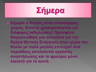  Σήμερα ο Κούλες είναι επισκέψιμος
χώρος. Επίσης χρησιμοποιείται για
διάφορες εκδηλώσεις! Πρόσφατα
διοργανώθηκε μια συναύλια για την
Ημέρα Θετικής Ενέργειας στον χώρο του
Κούλε με πολύ μεγάλη επιτυχία! Ανά
περιόδους εκτελούνται εργασίες
αναστήλωσης και το φρούριο μένει
κλειστό για το κοινό.
 