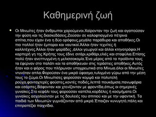 Καθημερινή ζωήΚαθημερινή ζωή
 Οι Μινωίτες ήταν άνθρωποι χαρούμενοι.Χαίρονταν την ζωή και αγαπούσανΟι Μινωίτες ήταν άνθρωποι χαρούμενοι.Χαίρονταν την ζωή και αγαπούσαν
την φύση και τις διασκεδάσεις.Ζούσαν σε καλοφτιαγμένα πέτρινατην φύση και τις διασκεδάσεις.Ζούσαν σε καλοφτιαγμένα πέτρινα
σπίτια,που είχαν ένα η δύο ορόφους,μεγάλα παράθυρα και αποθήκες.Οισπίτια,που είχαν ένα η δύο ορόφους,μεγάλα παράθυρα και αποθήκες.Οι
πιο πολλοί ήταν έμποροι και ναυτικοί.Άλλοι ήταν τεχνίτες ήπιο πολλοί ήταν έμποροι και ναυτικοί.Άλλοι ήταν τεχνίτες ή
καλλιτέχνες.Άλλοι ήταν ψαράδες ,άλλοι γεωργοί και άλλοι κτηνοτρόφοι.Ηκαλλιτέχνες.Άλλοι ήταν ψαράδες ,άλλοι γεωργοί και άλλοι κτηνοτρόφοι.Η
καρπερή γη της Κρήτης τους έδινε σιτάρι,κριθάρι,ελιές και σταφύλια.Επίσηςκαρπερή γη της Κρήτης τους έδινε σιτάρι,κριθάρι,ελιές και σταφύλια.Επίσης
πολύ ήταν ανεπτυγμένη η μελισσοκομία.Ένα μέρος από τα προϊόντα τουςπολύ ήταν ανεπτυγμένη η μελισσοκομία.Ένα μέρος από τα προϊόντα τους
τα έφερναν στο παλάτι και τα αποθήκευαν στις τεράστιες αποθήκες.Αυτόςτα έφερναν στο παλάτι και τα αποθήκευαν στις τεράστιες αποθήκες.Αυτός
ήταν και ο φόρος που πλήρωναν υποχρεωτικά στο Μίνωα.όλοι οι Μινωίτεςήταν και ο φόρος που πλήρωναν υποχρεωτικά στο Μίνωα.όλοι οι Μινωίτες
ντυνόταν απλα.Φορούσαν ένα μικρό ύφασμα,τυλιγμένο γύρω από την μέσηντυνόταν απλα.Φορούσαν ένα μικρό ύφασμα,τυλιγμένο γύρω από την μέση
τους το ζώμα.Οι Μινωίτισες φορούσαν κομψά και πολυτελήτους το ζώμα.Οι Μινωίτισες φορούσαν κομψά και πολυτελή
ρούχα,φανταχτερές φούστες,κοντές ποδιές,λεπτά πουκάμισα,πανωφόριαρούχα,φανταχτερές φούστες,κοντές ποδιές,λεπτά πουκάμισα,πανωφόρια
και εσάρπες.Βάφονταν και χτενίζονταν με φροντίδα,όπως οι σημερινέςκαι εσάρπες.Βάφονταν και χτενίζονταν με φροντίδα,όπως οι σημερινές
γυναίκες.Στο κεφάλι τους φορούσαν καπέλα,κορδέλες ή κοσμήματα.Οιγυναίκες.Στο κεφάλι τους φορούσαν καπέλα,κορδέλες ή κοσμήματα.Οι
γυναίκες ασχολούνταν με τις δουλειές του σπιτιού και με την υφαντική. Ταγυναίκες ασχολούνταν με τις δουλειές του σπιτιού και με την υφαντική. Τα
παιδιά των Μινωιτών γυμνάζονταν από μικρά.Έπαιζαν κυνυγητό,πάλη καιπαιδιά των Μινωιτών γυμνάζονταν από μικρά.Έπαιζαν κυνυγητό,πάλη και
επιτραπέζια παιχνίδια.επιτραπέζια παιχνίδια.
 