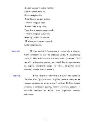 А вітер заціловує вуста. Люблю.
Краса - це так реально,
Це сяйво крізь літа.
Я аж боюсь, що світ зурочу –
Торкається краса очей.
Я жити хочу, хочу, хочу!
Тому й везе на сонячних людей.
Торкається краса моїх очей,
В моєму світі їй так звично.
Мені везе на сонячних людей,
Бо їх шукаю вічно.
І ведучий. 34 роки сиділа Л.Лежанська в ліжку або в колясці.
Сили покидали її, але не корилася душа. У щоденнику
записує: «Не можна сидіти і чекати чиєїсь усмішки. Щоб
мати її, треба раніше усміхнутися самій. Варто, варто стояти
на дорозі, викликати удари на себе… Я рятую свою
поезію… Бо так люблю життя. »
ІІ ведучий. Коли Людмилу прийняли в Спілку письменників
України, вона була щаслива. Потрібно сказати, що суму, як
такого, нарікання на долю чи плачу не було. Це була сильна
людина, з широкою душею, теплим ласкавим серцем і з
великою любов'ю до життя. Вона дорожила кожною
секундою.
12
 