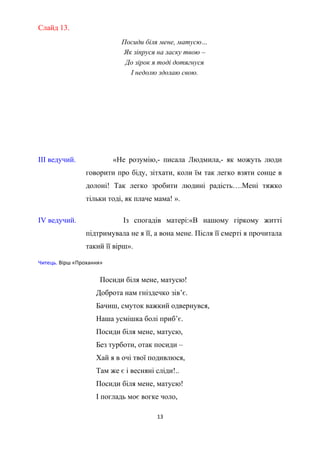 Слайд 13.
Посиди біля мене, матусю…
Як зіпруся на ласку твою –
До зірок я тоді дотягнуся
І недолю здолаю свою.
ІІІ ведучий. «Не розумію,- писала Людмила,- як можуть люди
говорити про біду, зітхати, коли їм так легко взяти сонце в
долоні! Так легко зробити людині радість….Мені тяжко
тільки тоді, як плаче мама! ».
ІV ведучий. Із спогадів матері:«В нашому гіркому житті
підтримувала не я її, а вона мене. Після її смерті я прочитала
такий її вірш».
Читець. Вірш «Прохання»
Посиди біля мене, матусю!
Доброта нам гніздечко зів’є.
Бачиш, смуток важкий одвернувся,
Наша усмішка болі приб’є.
Посиди біля мене, матусю,
Без турботи, отак посиди –
Хай я в очі твої подивлюся,
Там же є і весняні сліди!..
Посиди біля мене, матусю!
І погладь моє вогке чоло,
13
 