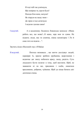 Я тоді тобі так усміхнуся,
Що повіриш ти, щастя було!
Посиди біля мене, матусю!
Як зіпруся на ласку твою –
До зірок я тоді дотягнуся
І недолю здолаю свою!
І ведучий. А в щоденнику Людмила Лежанська записала: «Мама
робить все, що може!...О мамо, зоре моя ти єдина. Не
відають люди, яка ти сонячна, ніжна неповторна !..Ти й
сама того не відаєш…”.
Звучить пісня «Неспокій »муз .Я Найди
ІІ ведучий. Поетеса визнавала , що життя досліджує людей,
перевіряє їх, прагне зробити грубшими, жорстокими і
водночас дає змогу побачити красу, ласку, радість. Суть
людського буття полягає в тому, щоб вистояти. Щоб, не
зважаючи ні на що, трясовини і злоби, лишитися
вразливими, добрими, чуйними. Щоб до кінця бачити світ
дитячими очима.
14
 