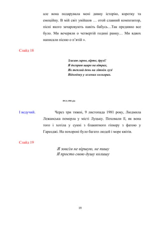 Слайд 18
але вона подарувала мені дивну історію, коротку та
емоційну. В мій світ увійшов … отой славний композитор,
пісні якого зачаровують навіть бабусь…Так предивно все
було. Ми вечеряли о четвертій годині ранку… Ми вдвох
написали пісню о п’ятій ».
Згасаю гарно, вірте, друзі!
Я догораю щиро на вітрах,
Як теплий день на літнім лузі
Відходжу у зелених кольорах.
09.11.1981 рік
І ведучий. Через три тижні, 9 листопада 1981 року, Людмила
Лежанська померла у місті Луцьку. Поховали її, як вона
того і хотіла у сукні з блакитного гіпюру з фатою у
Гаразджі. На похороні було багато людей і море квітів.
Слайд 19
Я зовсім не віршую, не пишу
Я просто свою душу колишу
19
 