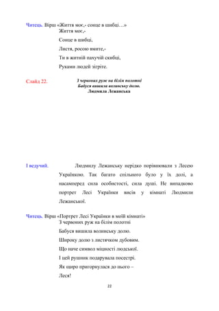 Читець. Вірш «Життя моє,- сонце в шибці…»
Життя моє,-
Сонце в шибці,
Листя, росою вмите,-
Ти в житній пахучій скибці,
Руками людей зігріте.
Слайд 22. З червоних руж на білім полотні
Бабуся вишила волинську долю.
Людмила Лежанська
І ведучий. Людмилу Лежанську нерідко порівнювали з Лесею
Українкою. Так багато спільного було у їх долі, а
насамперед сила особистості, сила душі. Не випадково
портрет Лесі Українки висів у кімнаті Людмили
Лежанської.
Читець. Вірш «Портрет Лесі Українки в моїй кімнаті»
З червоних руж на білім полотні
Бабуся вишила волинську долю.
Широку долю з листячком дубовим.
Що наче символ міцності людської.
І цей рушник подарувала посестрі.
Як щиро пригорнулася до нього –
Леся!
22
 