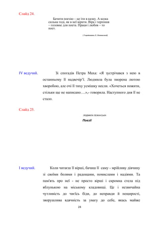 Слайд 24.
Бачити поезію – це іти в казку. А казка
сильна тоді, як в неї вірити. Віра і терпіння
– головне для поета. Праця і любов – то
поет.
( З щоденника Л. Лежанської)
ІV ведучий. Зі спогадів Петра Маха: «Я зустрічався з нею в
останньому її надвечір’ї. Людмила була зморена лютою
хворобою, але очі її тиху усмішку несли. «Хочеться пожити,
стільки ще не написано….»,- говорила. Наступного дня її не
стало.
Слайд 25.
ЛЮДМИЛА ЛЕЖАНСЬКА
Поезії
І ведучий. Коли читаєш її вірші, бачиш її саму - мрійливу дівчину
зі своїми болями і радощами, помислами і надіями. Та
пам'ять про неї - не просто вірші і скромна стела під
яблунькою на міському кладовищі. Це і незвичайна
чутливість до чиєїсь біди, до неправди й нещирості,
зворушлива вдячність за увагу до себе, якась майже
24
 
