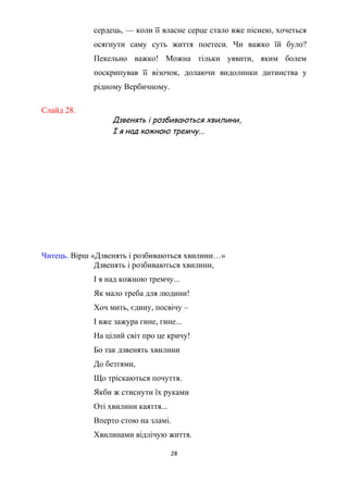 сердець, — коли її власне серце стало вже піснею, хочеться
осягнути саму суть життя поетеси. Чи важко їй було?
Пекельно важко! Можна тільки уявити, яким болем
поскрипував її візочок, долаючи видолинки дитинства у
рідному Вербичному.
Слайд 28.
Дзвенять і розбиваються хвилини,
І я над кожною тремчу...
Читець. Вірш «Дзвенять і розбиваються хвилини…»
Дзвенять і розбиваються хвилини,
І я над кожною тремчу...
Як мало треба для людини!
Хоч мить, єдину, посвічу –
І вже зажура гине, гине...
На цілий світ про це кричу!
Бо так дзвенять хвилини
До безтями,
Що тріскаються почуття.
Якби ж стиснути їх руками
Оті хвилини каяття...
Вперто стою на зламі.
Хвилинами відлічую життя.
28
 