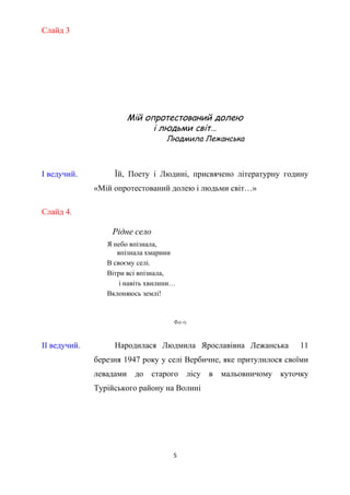 Слайд 3
Мій опротестований долею
і людьми світ…
Людмила Лежанська
І ведучий. Їй, Поету і Людині, присвячено літературну годину
«Мій опротестований долею і людьми світ…»
Слайд 4.
Рідне село
Я небо впізнала,
впізнала хмарини
В своєму селі.
Вітри всі впізнала,
і навіть хвилини…
Вклоняюсь землі!
ФотоФото
Малюнок
Л.Лежанської
ІІ ведучий. Народилася Людмила Ярославівна Лежанська 11
березня 1947 року у селі Вербичне, яке притулилося своїми
левадами до старого лісу в мальовничому куточку
Турійського району на Волині
5
 