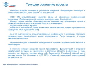 Текущее состояние проекта
ООО «Инновационная Компания Биомедстандарт»
Компания является постоянным участником конгрессах, конференциях, семинарах в
области криомедицины, как в России, так и за рубежом.
ООО «ИК Биомедстандарт» является одним из основателей некоммерческой
организации «Профессиональное сообщество криохирургов» (Сообщество).
Издано учебное пособие «Криохирургические операции при заболеваниях печени и
поджелудочной железы» под редакцией проф. Б.И. Альперовича.
Издано 3 (три) номера Журнала.
Написано и опубликовано более 30 статей по данной тематике, создан и работает сайт
Сообщества (www.cryosurgeons.com).
За счет выступлений на специализированных конференциях и конгрессах, произошло
предварительное формирование рынка криоаппаратов. Рынок находится в стадии
ожидания предложения.
Получены методики применения оборудования и лечения в абдоминальной хирургии и
нейрохирургии.
8 опытных образцов аппаратов нашего производства функционируют и ежедневно
нарабатывают методики их применения в различных областях онкохирургии в таких
клиниках, как: Институт хирургии имени А.В. Вишневского, Российский научный центр
хирургии имени Б.В. Петровского, СПб ГБУЗ «Городской клинический онкологический
диспансер» и др.
 