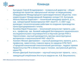 Команда
ООО «Инновационная Компания Биомедстандарт»
- Кунгурцев Сергей Владимирович - генеральный директор – общее
руководство проектом; официальный эксперт по медицинскому
оборудованию Международного криохирургического общества, член-
корреспондент Международной Академии холода С.В. Кунгурцев.
- Иванов Максим Борисович – технический менеджер проекта, д.т.н.,
зав. лабораторией биоматериалов НИУ «БелГУ». С 2007 года
руководил технологическими работами по созданию производства
наноструктурированного титана.
- Колобов Юрий Романович – технический консультант проекта, д.ф.-
м.н., профессор, зав. базовой кафедрой Белгородского национального
исследовательского госуниверситета в Научном центре РАН в
Черноголовке, научный руководитель Центра наноструктурных
материалов и нанотехнологий НИУ «БелГУ».
- Ханевич Михаил Дмитриевич – научный руководитель проекта, д.м.н.,
профессор, заместитель главного врача по хирургии СПб ГБУЗ
«Городской клинический онкологический диспансер», лауреат премии
Правительства РФ в области науки и техники, заслуженный деятель
науки РФ.
- Ионкин Дмитрий Анатольевич – научный консультант проекта, к.м.н.,
заведующий оперблоком Института хирургии им. А.В. Вишневского.
 