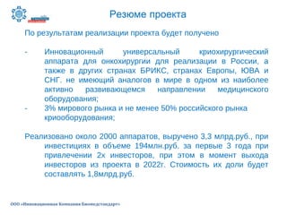 Резюме проекта
ООО «Инновационная Компания Биомедстандарт»
По результатам реализации проекта будет получено
- Инновационный универсальный криохирургический
аппарата для онкохирургии для реализации в России, а
также в других странах БРИКС, странах Европы, ЮВА и
СНГ. не имеющий аналогов в мире в одном из наиболее
активно развивающемся направлении медицинского
оборудования;
- 3% мирового рынка и не менее 50% российского рынка
криооборудования;
Реализовано около 2000 аппаратов, выручено 3,3 млрд.руб., при
инвестициях в объеме 194млн.руб. за первые 3 года при
привлечении 2х инвесторов, при этом в момент выхода
инвесторов из проекта в 2022г. Стоимость их доли будет
составлять 1,8млрд.руб.
 
