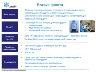 • ООО «Инновационная компания Биомедстандарт» - заявитель проекта
• БиоФонд РВК – предполагаемый финансовый соинвестор*
Цели проекта
Участники
проекта
• Создание и коммерциализация универсального криохирургического
аппарата для онкохирургии на базе уже существующих:
криохирургического аппарата для нейрохирургии и криоаппарата для
абдоминальной хирургии
Продукт
Статус проекта
• Криохирургический аппарат для онкохирургии
 Нейрохирургии
 Абдоминальной хирургии
 Торакальной хирургии; урологии и пр.
• Существуют два разработанных аппарата для нейрохирургии и
абдоминальной хирургии
• Имеются регистрационные удостоверения
• Имеется патенты на существующие аппараты
Показатели
эффективности
• Объем необходимых инвестиций: 194 млн. руб.
• NPV: 265 млн. руб.
• IRR: 42,3%
* Проект находится на рассмотрении фонда
Резюме проекта
 