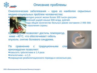 Описание проблемы
ООО «Инновационная Компания Биомедстандарт»
Онкологические заболевания – одна из наиболее серьезных
медико-социальных проблем человечества:
•В России рак ежегодно уносит жизни более 300 тысяч россиян
•Наносит экономический ущерб свыше 900 млрд. рублей.
•На конец 2012 года общее количество больных раком составило 2 995 566
человек или 2,1% населения страны.
Криохирургия позволяет достичь температур,
ниже –40°C, что обеспечивает гибель
опухоли, снятие болевого синдрома.
По сравнению с традиционными способами лечения,
криохирургия позволяет:
•повысить трёхлетнюю в 1,4 раза
•пятилетнюю – в 1,5
•сокращение реабилитационного периода в несколько раз.
 
