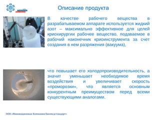 Описание продукта
ООО «Инновационная Компания Биомедстандарт»
В качестве рабочего вещества в
разрабатываемом аппарате используется жидкий
азот – максимально эффективное для целей
криохирургии рабочее вещество, подаваемое в
рабочий наконечник криоинструмента за счет
создания в нем разряжения (вакуума),
что повышает его холодопроизводительность, а
значит уменьшает необходимое время
воздействия и увеличивает скорость
«проморозки», что является основным
конкурентным преимуществом перед всеми
существующими аналогами.
 