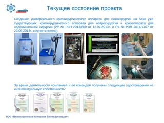 Текущее состояние проекта
ООО «Инновационная Компания Биомедстандарт»
Создание универсального криохирургического аппарата для онкохирургии на базе уже
существующих: криохирургического аппарата для нейрохирургии и криоаппарата для
абдоминальной хирургии (РУ № РЗН 2013/880 от 12.07.2013г. и РУ № РЗН 2014/1707 от
23.06.2014г. соответственно).
За время деятельности компанией и её командой получены следующие удостоверения на
интеллектуальную собственность:
 