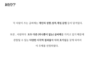 WHY?
각 사람이 쓰는 글씨에는 개인의 성향,성격,개성,감정 등이 담겨있다.
또한 , 사람마다 모두 다른 (하나뿐이 없는) 글씨체를 가지고 있기 때문에
관찰될 수 있는 다양한 시각적 결과물에 대해 호기심을 갖게 되어서
이 주제를 선정하였다.
 