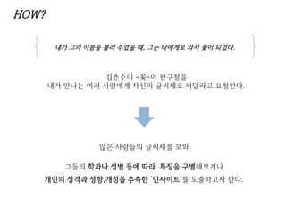 HOW?
김춘수의 <꽃>의 한구절을
내가 만나는 여러 사람에게 자신의 글씨체로 써달라고 요청한다.
내가 그의 이름을 불러 주었을 때, 그는 나에게로 와서 꽃이 되었다.
많은 사람들의 글씨체를 모와
그들의 학과나 성별 등에 따라 특징을 구별해보거나
개인의 성격과 성향,개성을 추측한 ‘인사이트’를 도출하고자 한다.
 