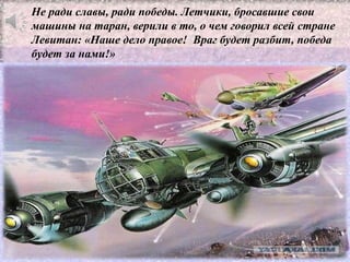 Не ради славы, ради победы. Летчики, бросавшие свои
машины на таран, верили в то, о чем говорил всей стране
Левитан: «Наше дело правое! Враг будет разбит, победа
будет за нами!»
 