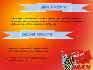 Воспитание гражданско-патриотических чувств у детей дошкольников,
вызвать желание подражать воинам, быть мужественными, отважными,
храбрыми. воспитание уважения к ветеранам.
 Сообщить элементарные сведения о Великой
Отечественной Войне, через название улиц.
 Формировать чувство гордости за Родину, за
подвиг своего народа.
 