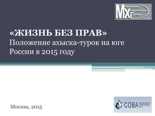 «ЖИЗНЬ БЕЗ ПРАВ»
Положение ахыска-турок на юге
России в 2015 году
Москва, 2015
 